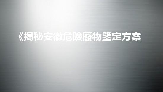 《揭秘安徽危險廢物鑒定方案，隱藏著怎樣的危機？》